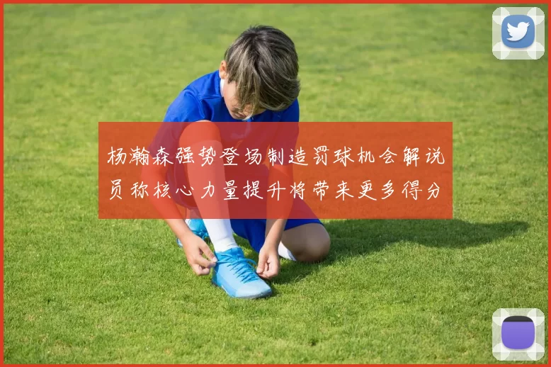 杨瀚森强势登场制造罚球机会解说员称核心力量提升将带来更多得分可能