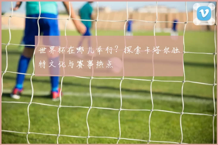 世界杯在哪儿举行？探索卡塔尔独特文化与赛事热点