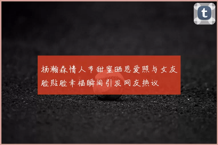 杨瀚森情人节甜蜜晒恩爱照与女友脸贴脸幸福瞬间引发网友热议
