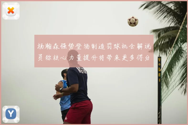 杨瀚森强势登场制造罚球机会解说员称核心力量提升将带来更多得分可能