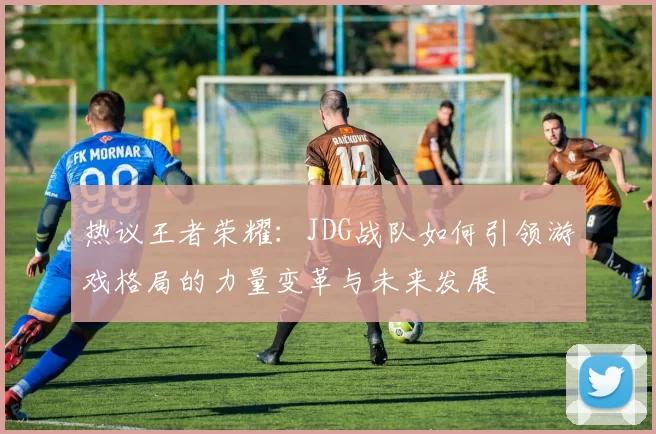 热议王者荣耀:JDG战队如何引领游戏格局的力量变革与未来发展