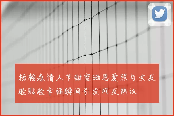 杨瀚森情人节甜蜜晒恩爱照与女友脸贴脸幸福瞬间引发网友热议