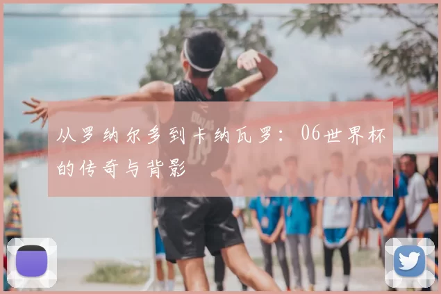 从罗纳尔多到卡纳瓦罗：06世界杯的传奇与背影
