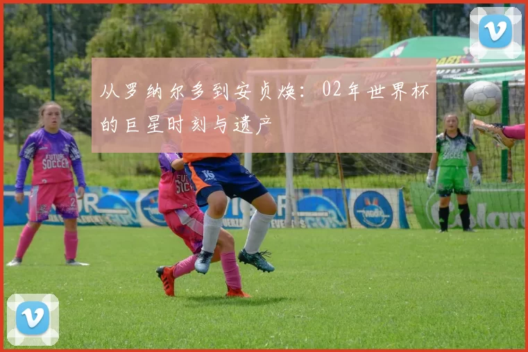 从罗纳尔多到安贞焕:02年世界杯的巨星时刻与遗产