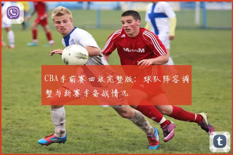 CBA季前赛回放完整版：球队阵容调整与新赛季备战情况