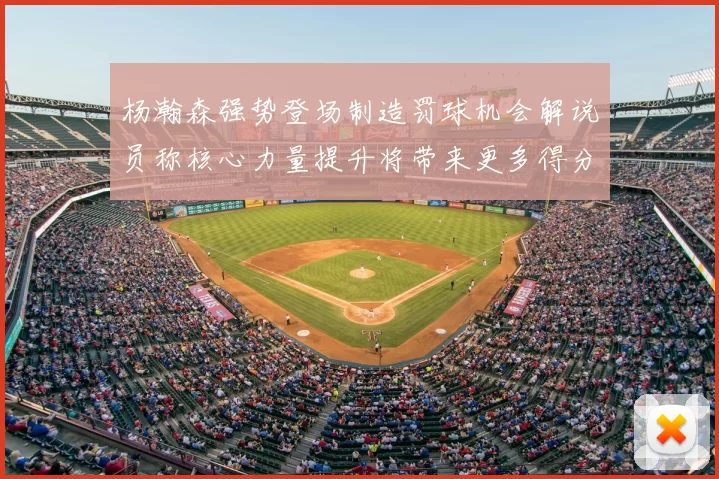 杨瀚森强势登场制造罚球机会解说员称核心力量提升将带来更多得分可能