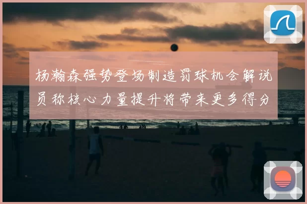 杨瀚森强势登场制造罚球机会解说员称核心力量提升将带来更多得分可能