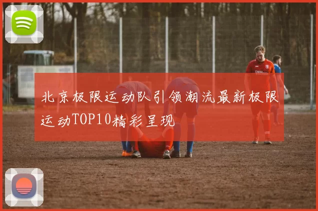 北京极限运动队引领潮流最新极限运动TOP10精彩呈现