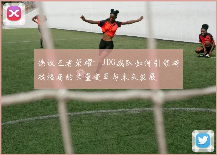 热议王者荣耀:JDG战队如何引领游戏格局的力量变革与未来发展