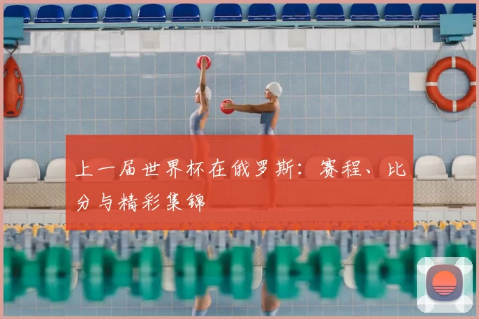 上一届世界杯在俄罗斯:赛程、比分与精彩集锦