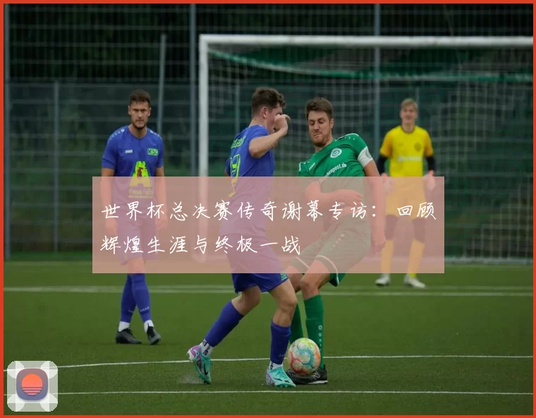 世界杯总决赛传奇谢幕专访:回顾辉煌生涯与终极一战