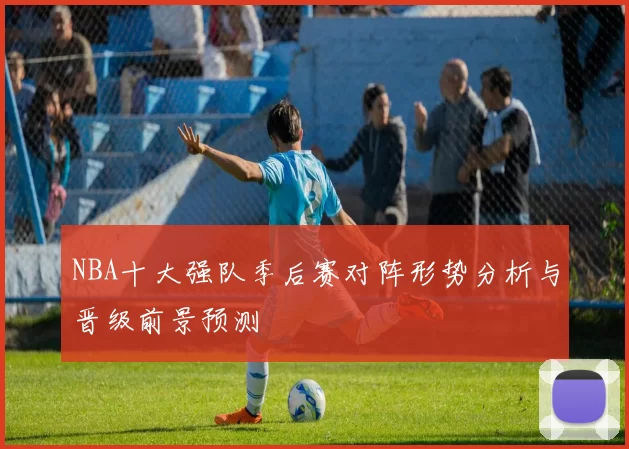 NBA十大强队季后赛对阵形势分析与晋级前景预测