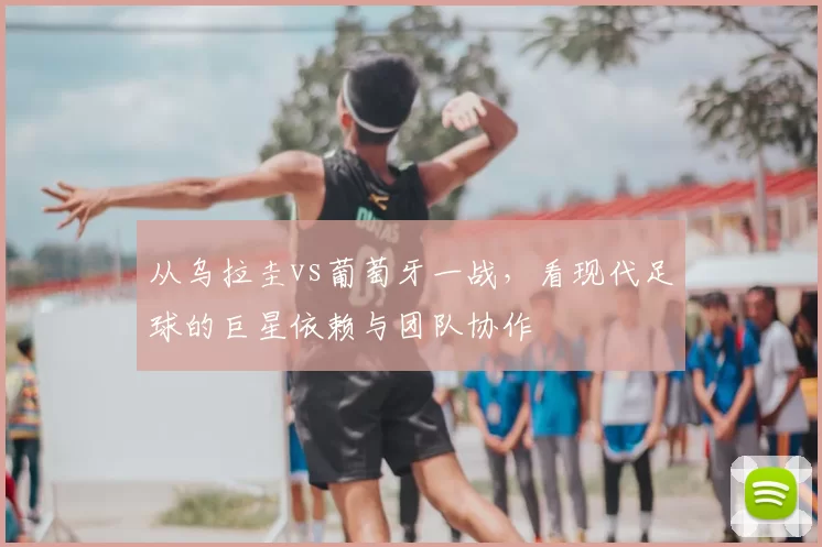 从乌拉圭vs葡萄牙一战，看现代足球的巨星依赖与团队协作