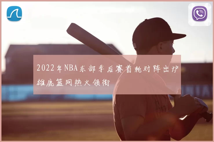 2022年NBA东部季后赛首轮对阵出炉雄鹿篮网热火领衔