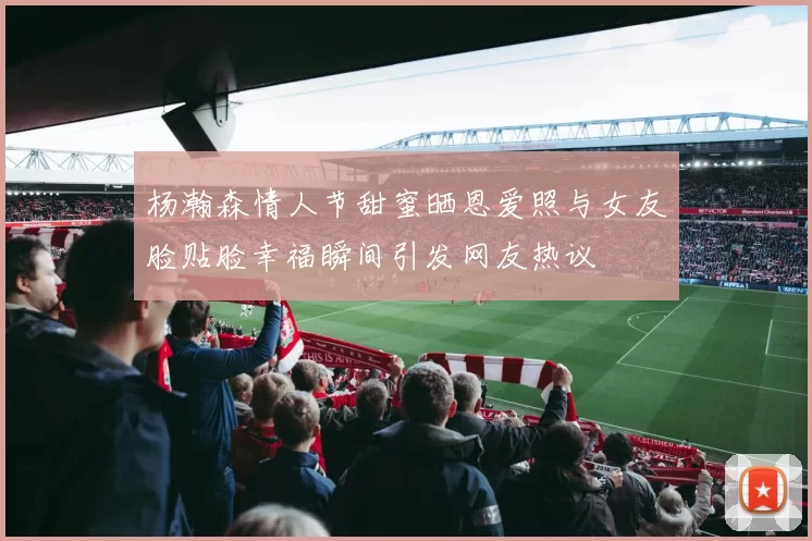 杨瀚森情人节甜蜜晒恩爱照与女友脸贴脸幸福瞬间引发网友热议