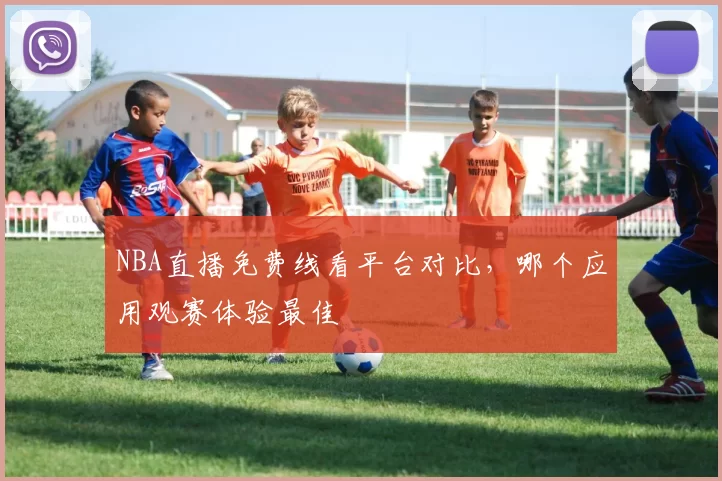 NBA直播免费线看平台对比,哪个应用观赛体验最佳
