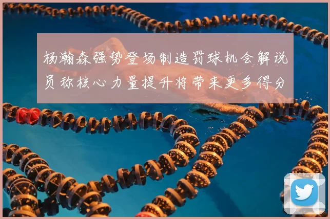 杨瀚森强势登场制造罚球机会解说员称核心力量提升将带来更多得分可能