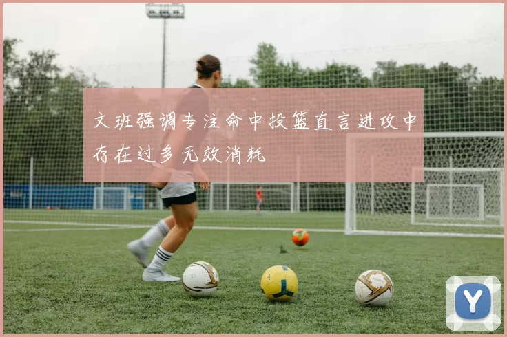 文班强调专注命中投篮直言进攻中存在过多无效消耗