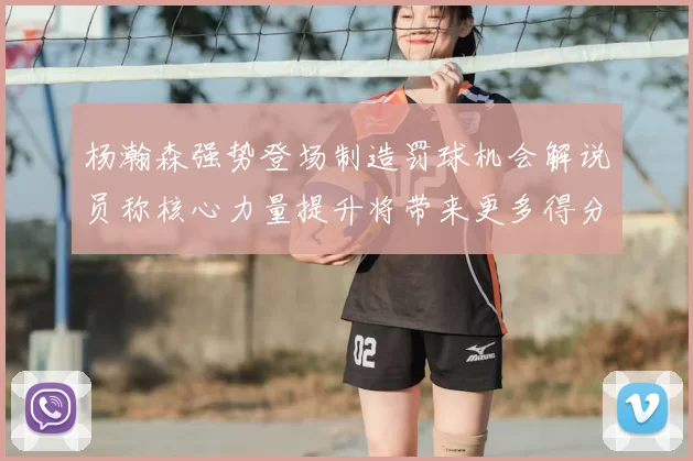 杨瀚森强势登场制造罚球机会解说员称核心力量提升将带来更多得分可能