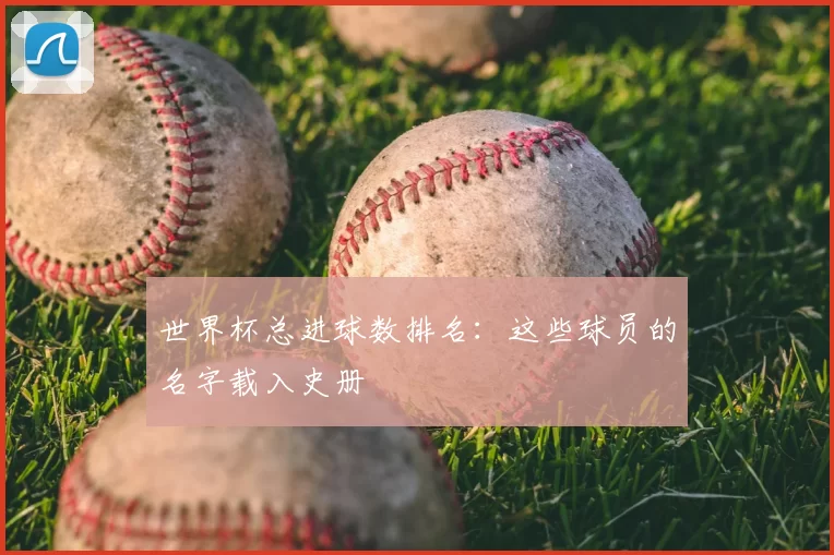 世界杯总进球数排名:这些球员的名字载入史册
