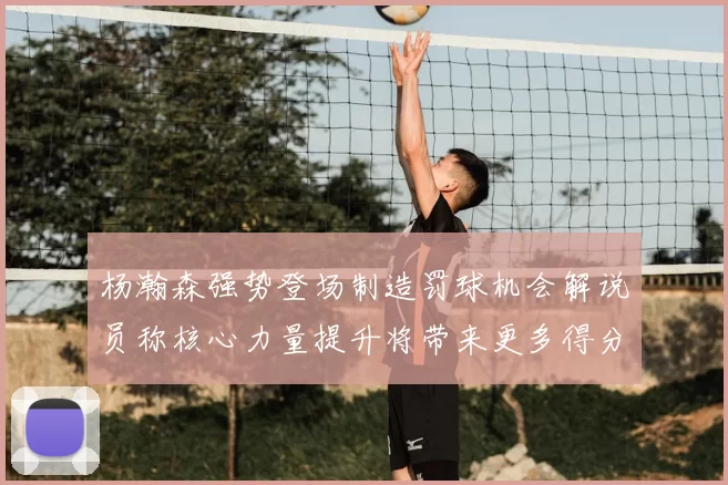 杨瀚森强势登场制造罚球机会解说员称核心力量提升将带来更多得分可能