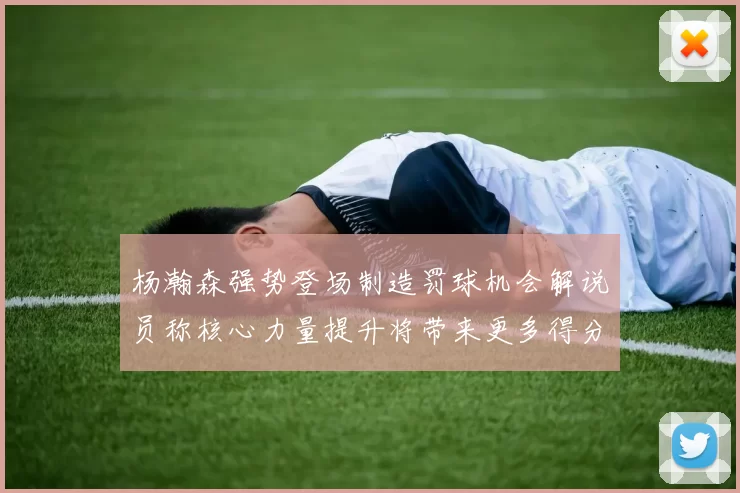 杨瀚森强势登场制造罚球机会解说员称核心力量提升将带来更多得分可能