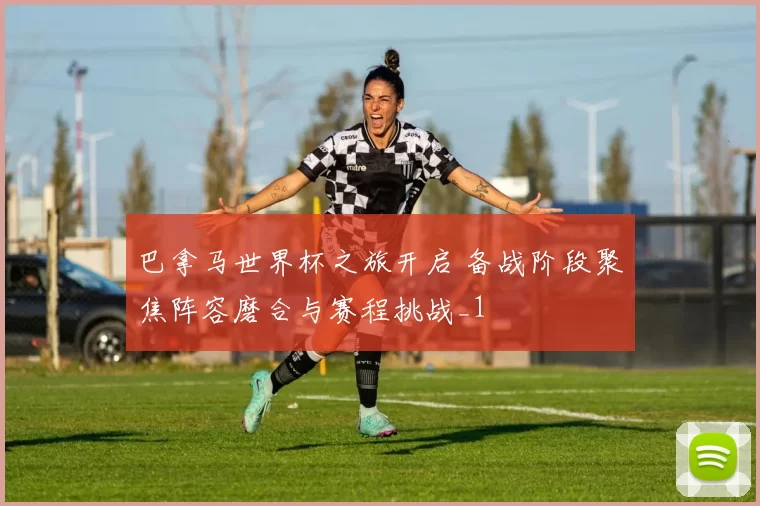 巴拿马世界杯之旅开启 备战阶段聚焦阵容磨合与赛程挑战_1