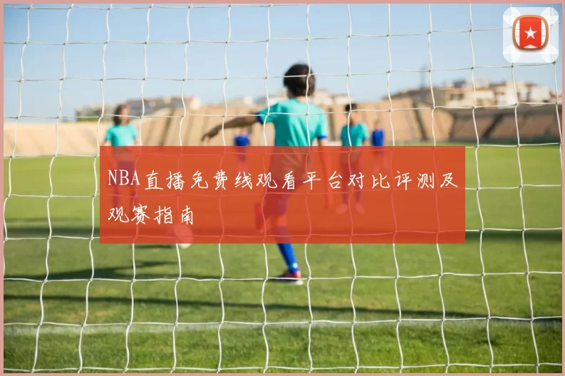 NBA直播免费线观看平台对比评测及观赛指南
