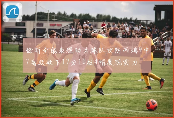 徐昕全能表现助力球队攻防两端9中7高效砍下17分10板4帽展现实力