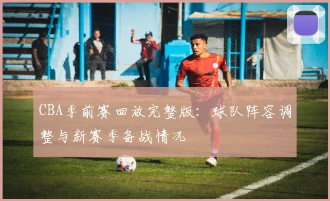 CBA季前赛回放完整版：球队阵容调整与新赛季备战情况