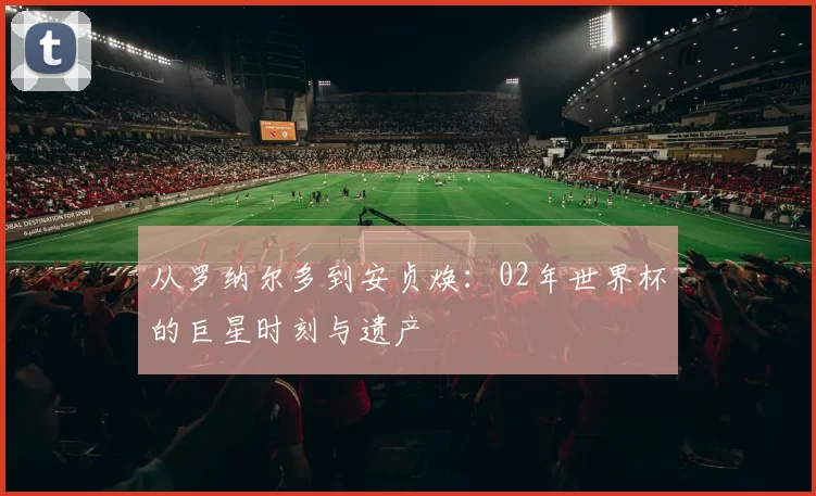 从罗纳尔多到安贞焕:02年世界杯的巨星时刻与遗产