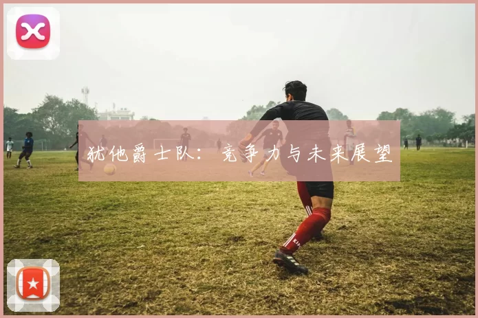 犹他爵士队:竞争力与未来展望