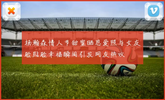 杨瀚森情人节甜蜜晒恩爱照与女友脸贴脸幸福瞬间引发网友热议