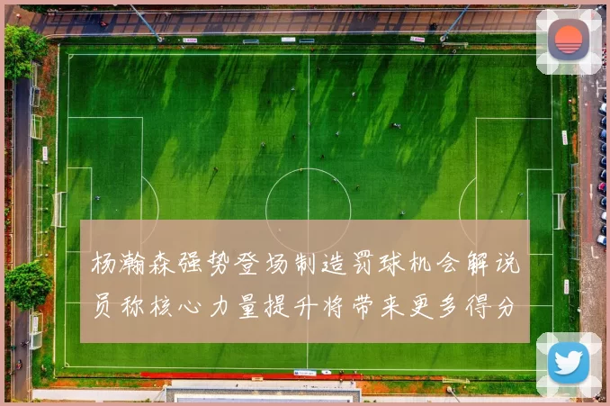 杨瀚森强势登场制造罚球机会解说员称核心力量提升将带来更多得分可能