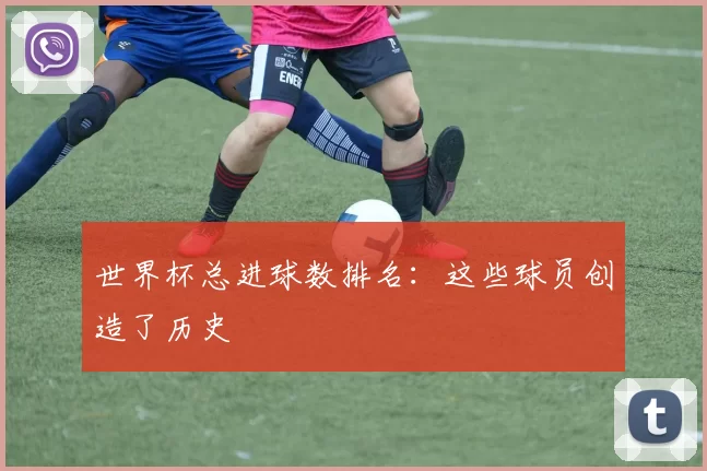 世界杯总进球数排名：这些球员创造了历史