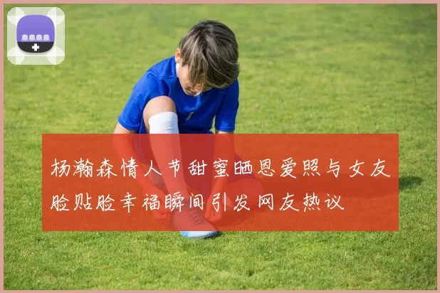 杨瀚森情人节甜蜜晒恩爱照与女友脸贴脸幸福瞬间引发网友热议
