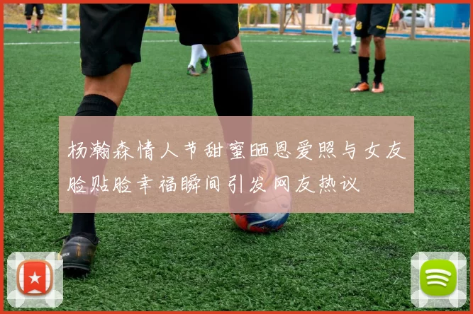 杨瀚森情人节甜蜜晒恩爱照与女友脸贴脸幸福瞬间引发网友热议