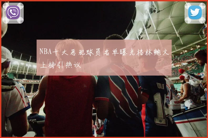 NBA十大恶犯球员名单曝光格林鲍文上榜引热议