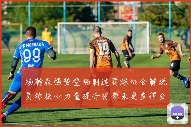 杨瀚森强势登场制造罚球机会解说员称核心力量提升将带来更多得分可能