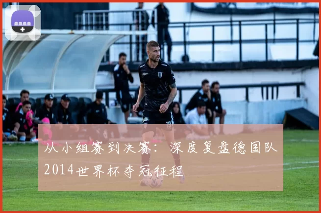 从小组赛到决赛:深度复盘德国队2014世界杯夺冠征程