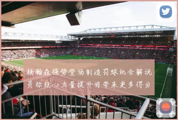 杨瀚森强势登场制造罚球机会解说员称核心力量提升将带来更多得分可能