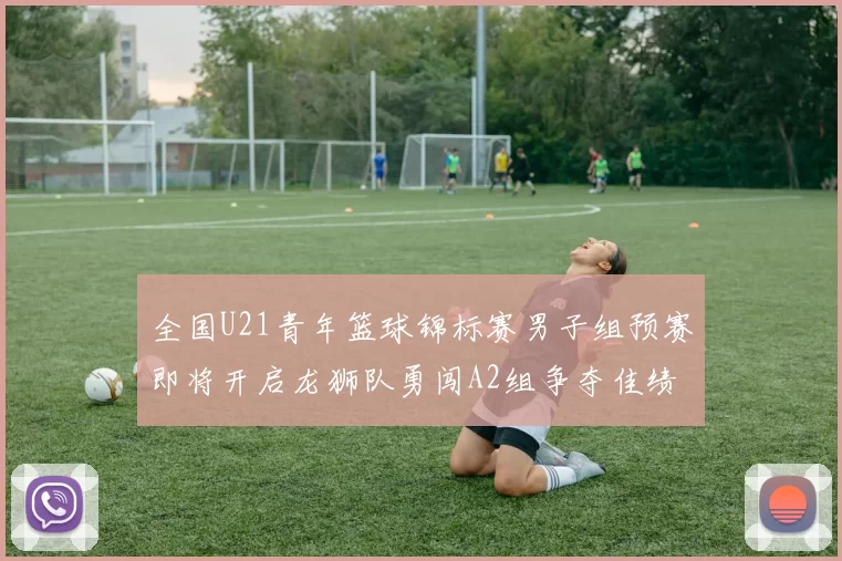 全国U21青年篮球锦标赛男子组预赛即将开启龙狮队勇闯A2组争夺佳绩