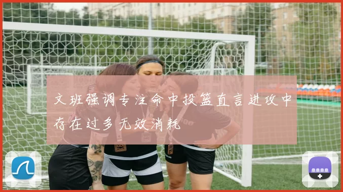 文班强调专注命中投篮直言进攻中存在过多无效消耗
