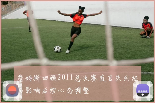 詹姆斯回顾2011总决赛直言失利经历影响后续心态调整
