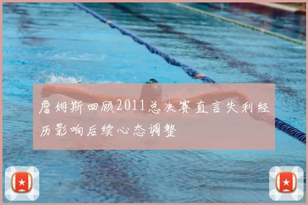詹姆斯回顾2011总决赛直言失利经历影响后续心态调整