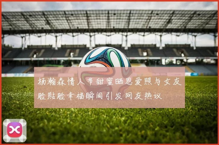 杨瀚森情人节甜蜜晒恩爱照与女友脸贴脸幸福瞬间引发网友热议