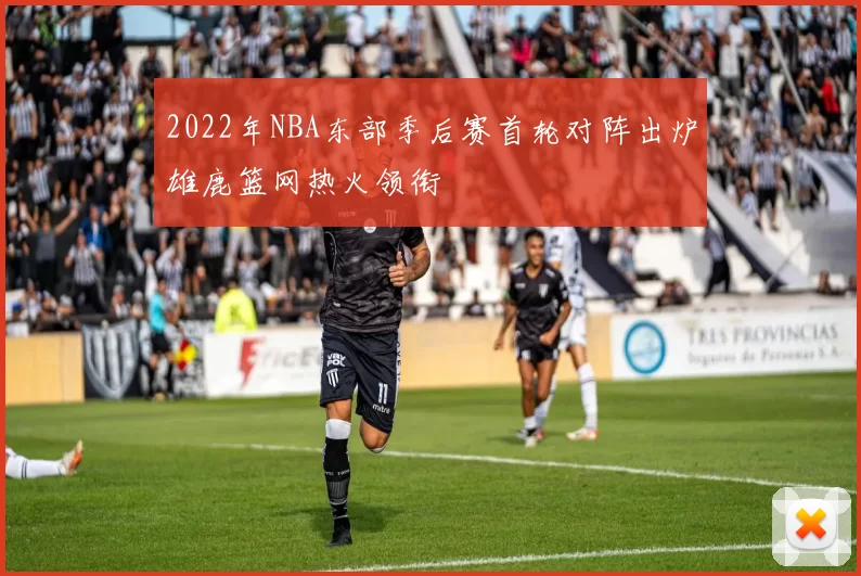 2022年NBA东部季后赛首轮对阵出炉雄鹿篮网热火领衔