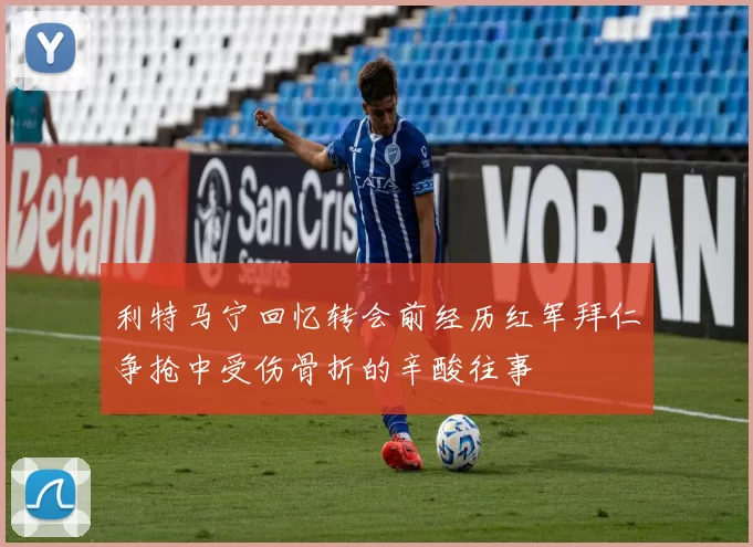 利特马宁回忆转会前经历红军拜仁争抢中受伤骨折的辛酸往事