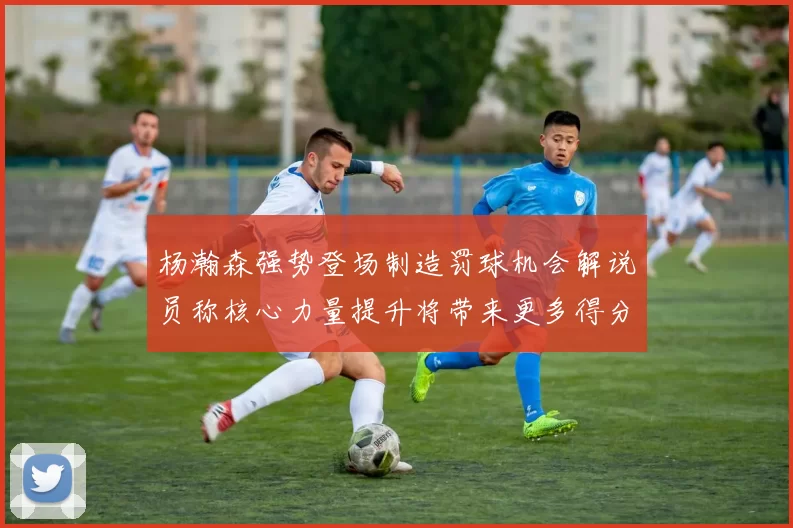 杨瀚森强势登场制造罚球机会解说员称核心力量提升将带来更多得分可能
