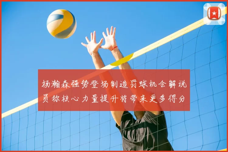 杨瀚森强势登场制造罚球机会解说员称核心力量提升将带来更多得分可能